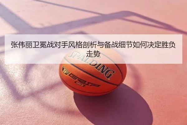 张伟丽卫冕战对手风格剖析与备战细节如何决定胜负走势