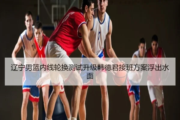 辽宁男篮内线轮换测试升级韩德君接班方案浮出水面