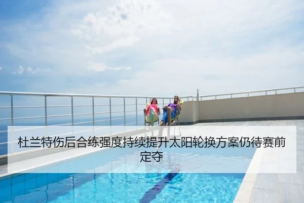 杜兰特伤后合练强度持续提升太阳轮换方案仍待赛前定夺