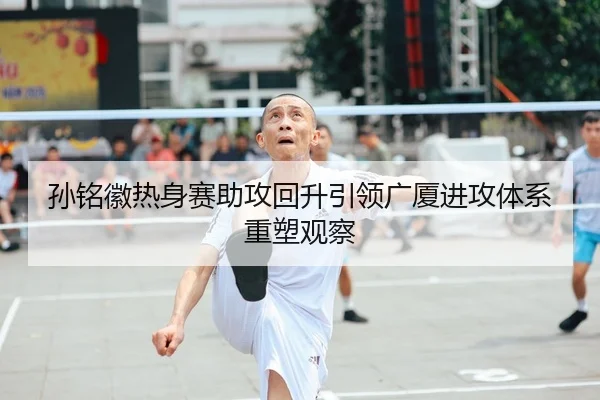 孙铭徽热身赛助攻回升引领广厦进攻体系重塑观察
