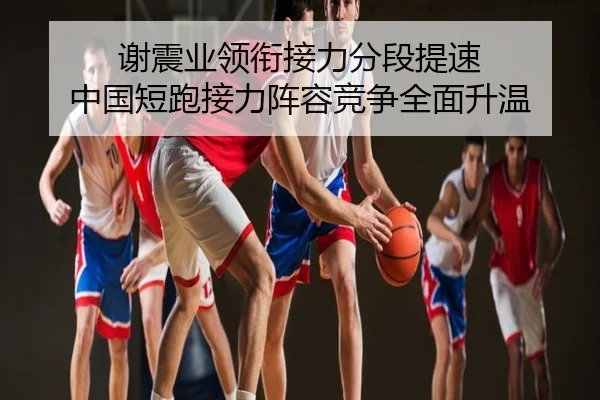 谢震业领衔接力分段提速 中国短跑接力阵容竞争全面升温