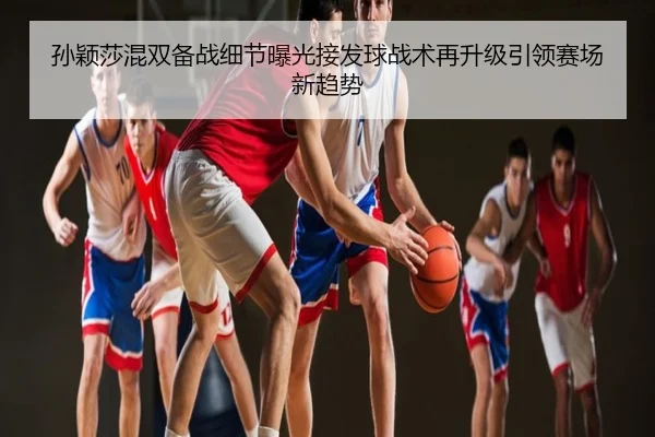 孙颖莎混双备战细节曝光接发球战术再升级引领赛场新趋势