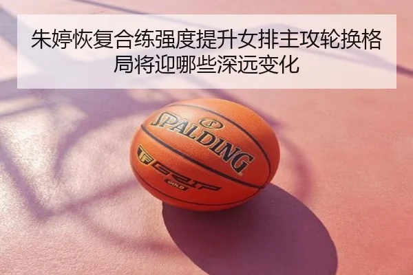 朱婷恢复合练强度提升女排主攻轮换格局将迎哪些深远变化