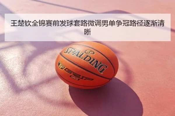 王楚钦全锦赛前发球套路微调男单争冠路径逐渐清晰