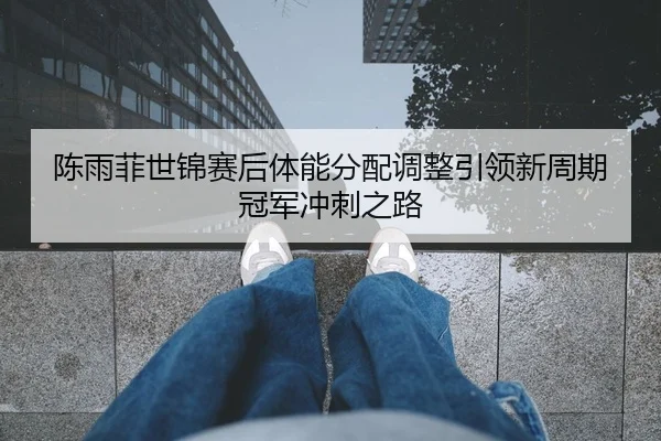陈雨菲世锦赛后体能分配调整引领新周期冠军冲刺之路