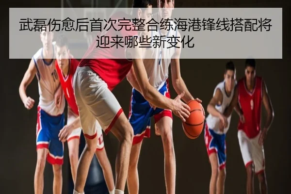 武磊伤愈后首次完整合练海港锋线搭配将迎来哪些新变化